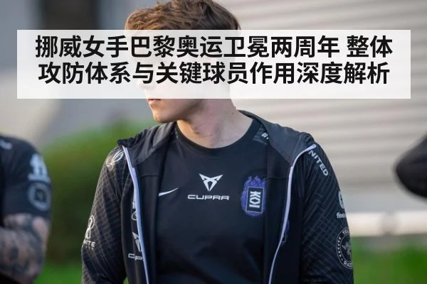 挪威女手巴黎奥运卫冕两周年 整体攻防体系与关键球员作用深度解析